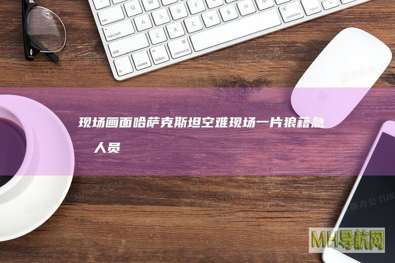 现场画面：哈萨克斯坦空难现场一片狼藉急救人员全力抢救