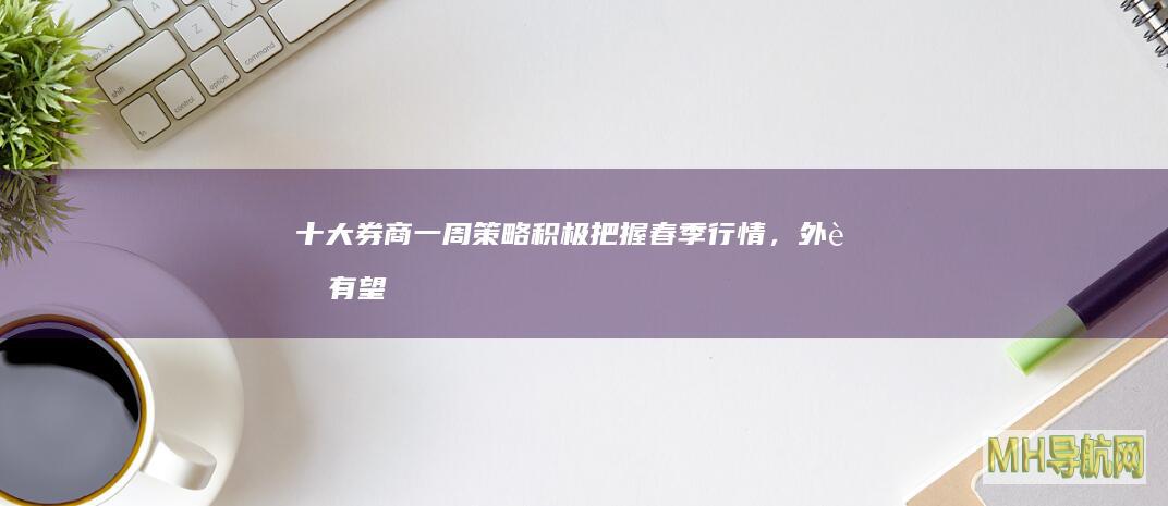 十大券商一周策略：积极把握春季行情，外资有望逐步回流A股|a股|a股市场