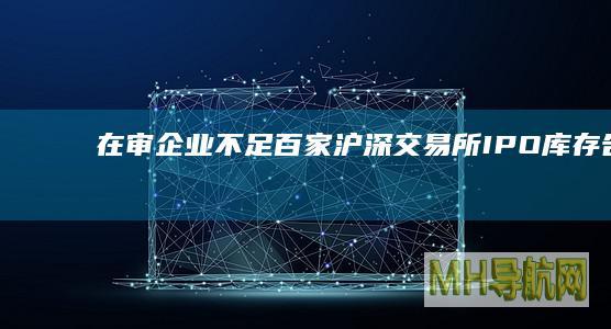 在审企业不足百家沪深交易所IPO库存告急！|ipo|证监会|上交所|科创板
