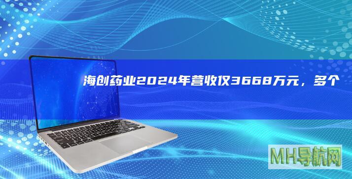 海创药业2024年营收仅36.68万元，多个研发项目进度延迟|软胶囊|适应症|创新药|药品注册证书