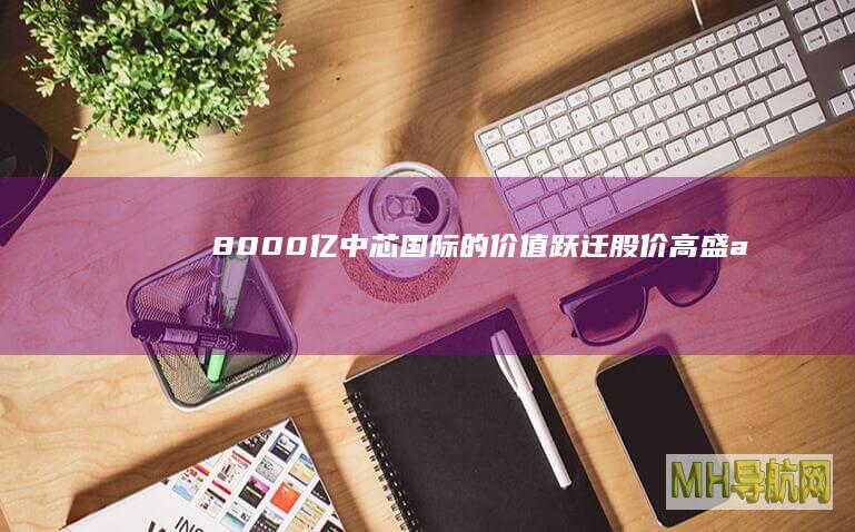 8000亿中芯国际的价值跃迁|股价|高盛|a股|h股|知名企业