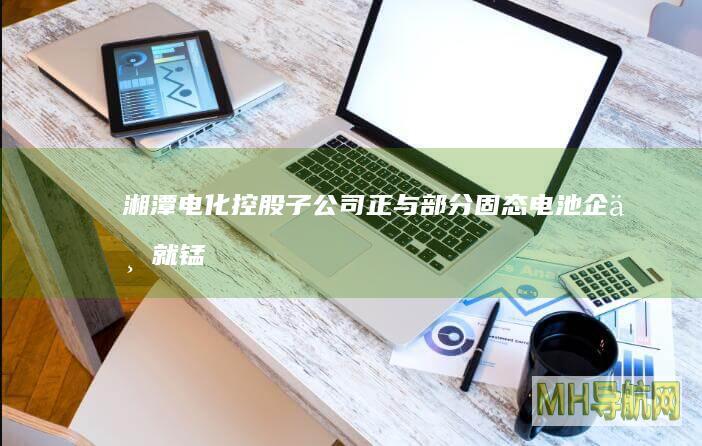 湘潭电化：控股子公司正与部分固态电池企业就锰酸锂应用于半固态/固态电池领域开展合作研发，尚未形成营收|光伏电池