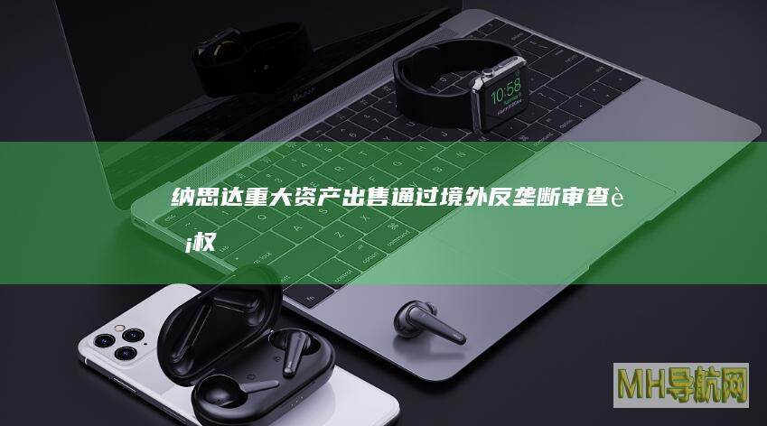纳思达：重大资产出售通过境外反垄断审查|股权|交易|款项净额