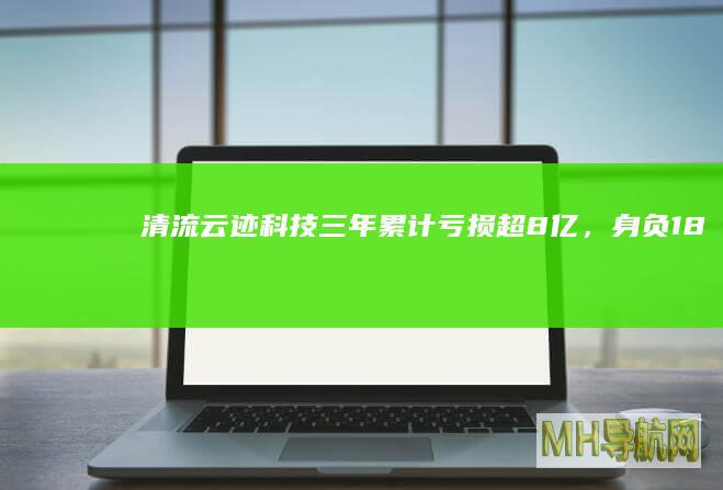 清流云迹科技三年累计亏损超8亿,身负18