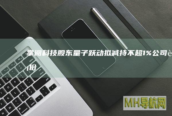 掌阅股东量子跃动拟减持不超1%公司股份