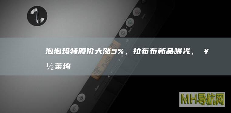 泡泡玛特股价大涨5%，拉布布新品曝光，好莱坞想合作拍电影|大娃