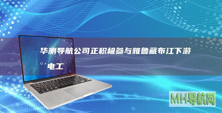 华测导航公司正积极参与雅鲁藏布江下游水电工