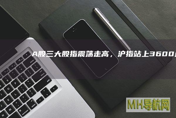 A股三大股指走高,沪指站上3600点大