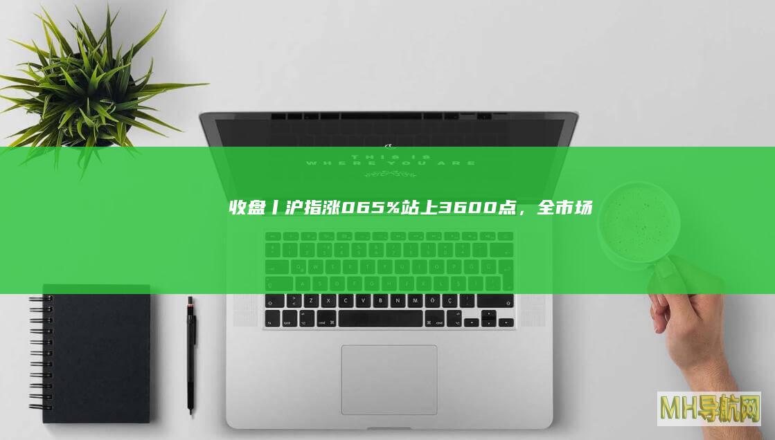 收盘丨沪指涨065%站上3600点,全市场