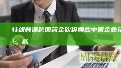 特朗普逼跨国药企砍价：哪些中国企业获益？|默克|知名企业|唐纳·川普
