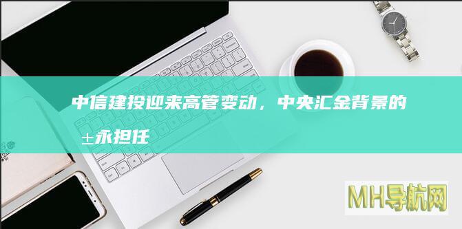 迎来高管变动，中央汇金背景的朱永担任