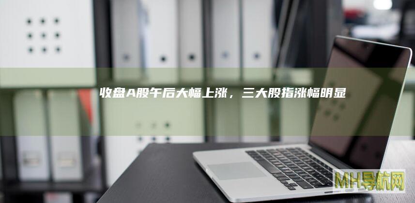 收盘A股午后大幅，三大股指涨幅明显