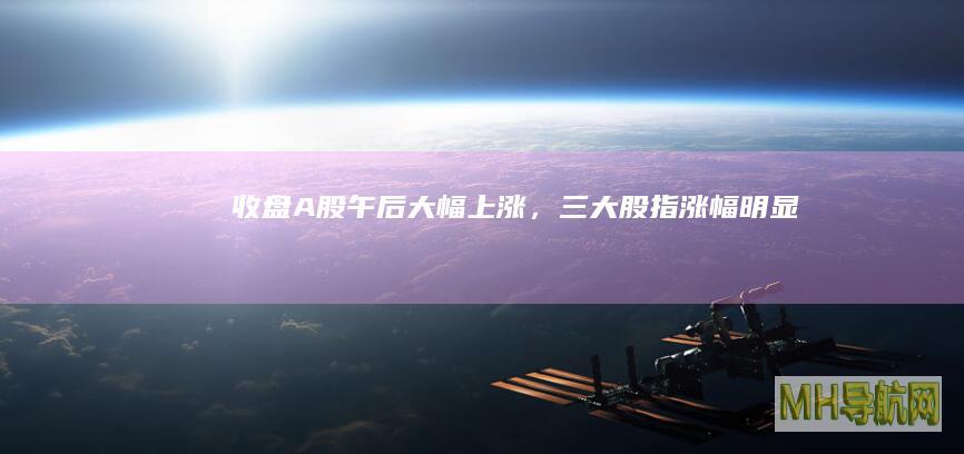 收盘A股午后大幅上涨，三大股指明显