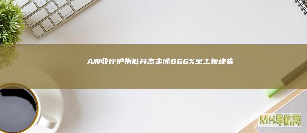 A股收评沪指低开高走涨066%军工板块集