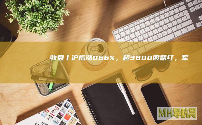 收盘丨沪指涨066%，超3800股飘红，军